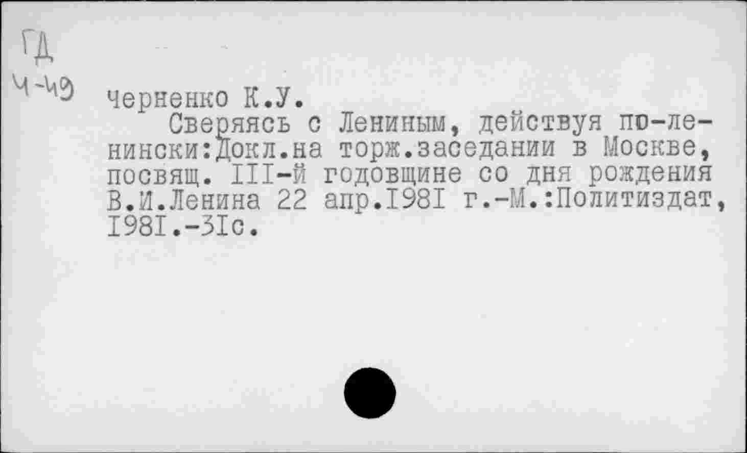 ﻿Черненко К.У.
Сверяясь с Лениным, действуя по-ле-нински:Докл.на тори.заседании в Москве, посвящ. Ш-й годовщине со дня рождения В.И.Ленина 22 апр.1981 г.-М.Политиздат, 1981.-31с.